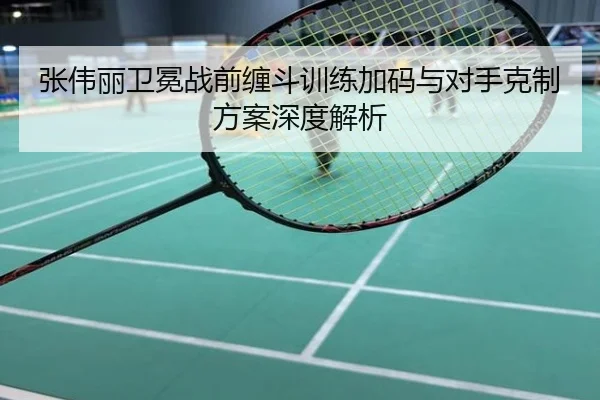张伟丽卫冕战前缠斗训练加码与对手克制方案深度解析