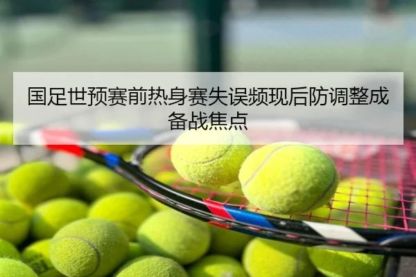 国足世预赛前热身赛失误频现后防调整成备战焦点